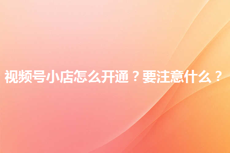 企业如何开通视频号小店?有哪些注意事项？