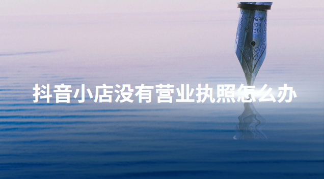 抖音开通店铺没有营业执照怎么办？介绍几个正确的办理方法