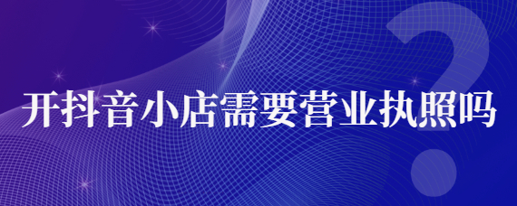 入驻抖音营业执照代办靠谱吗？抖音店铺需要营业执照吗？
