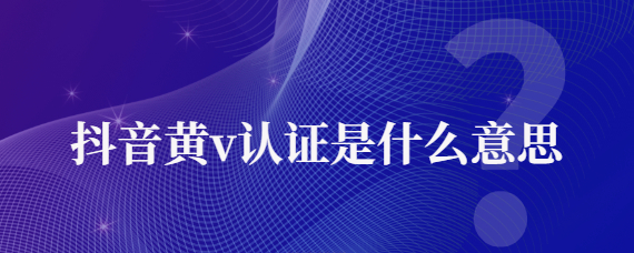 抖音黄v认证是啥意思？抖音黄v认证有什么用?