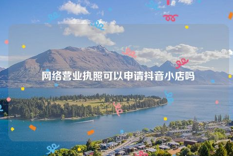 抖音小店可以用网络营业执照吗？抖音小店如何入驻？