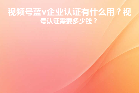 企业视频号费用多少？视频号认证有什么作用？