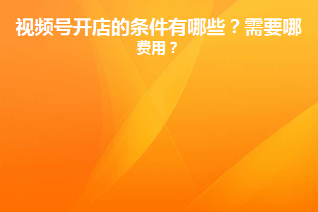 视频号开店费用怎么算？开通方法及相关条件介绍