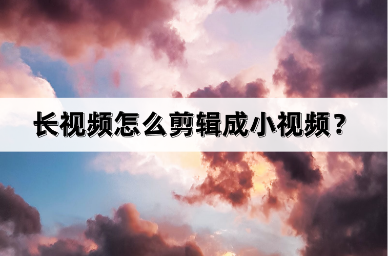 长视频怎么剪辑成小视频？几个步骤教你完成短视频剪辑与制作