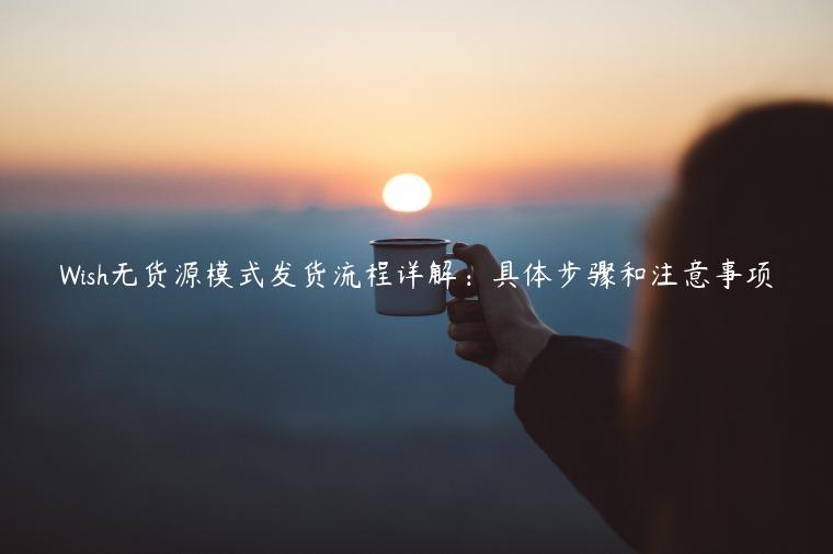 Wish无货源模式发货流程详解：具体步骤和注意事项
