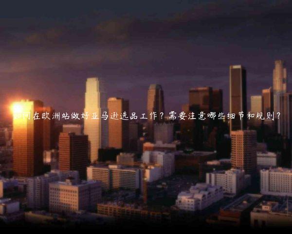 如何在欧洲站做好亚马逊选品工作？需要注意哪些细节和规则？