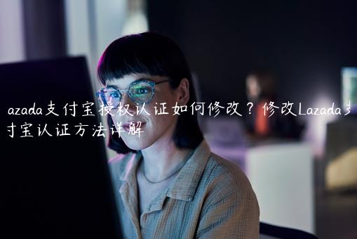 Lazada支付宝授权认证如何修改？修改Lazada支付宝认证方法详解