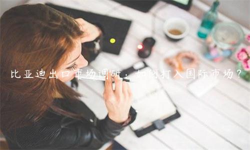 比亚迪出口市场调研：如何打入国际市场？