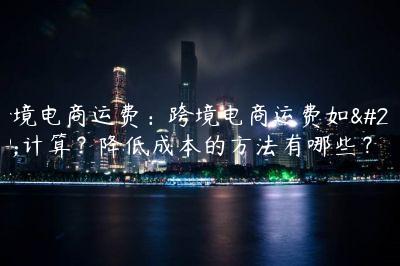 跨境电商运费：跨境电商运费如何计算？降低成本的方法有哪些？