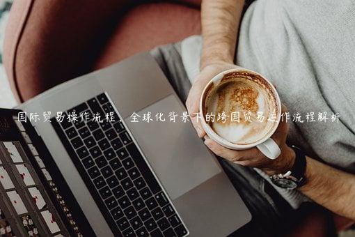 国际贸易操作流程，全球化背景下的跨国贸易运作流程解析