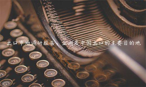 出口市场调研报告：亚洲是中国出口的主要目的地