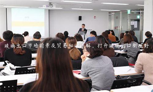 玻璃出口市场前景及贸易知识详解，打开玻璃出口新视野
