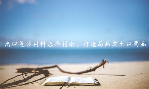 出口包装材料选择指南，打造高品质出口商品