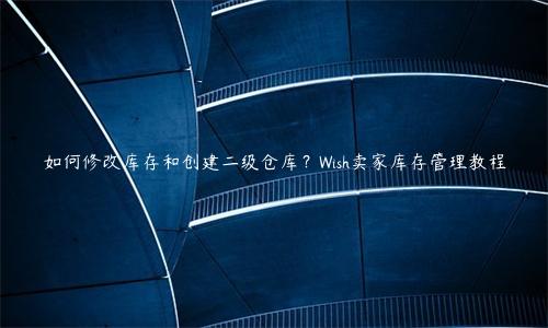 如何修改库存和创建二级仓库？Wish卖家库存管理教程
