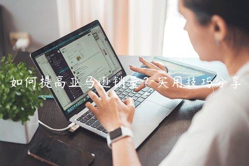 如何提高亚马逊销量？实用技巧分享