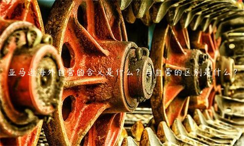亚马逊海外自营的含义是什么？与自营的区别是什么？